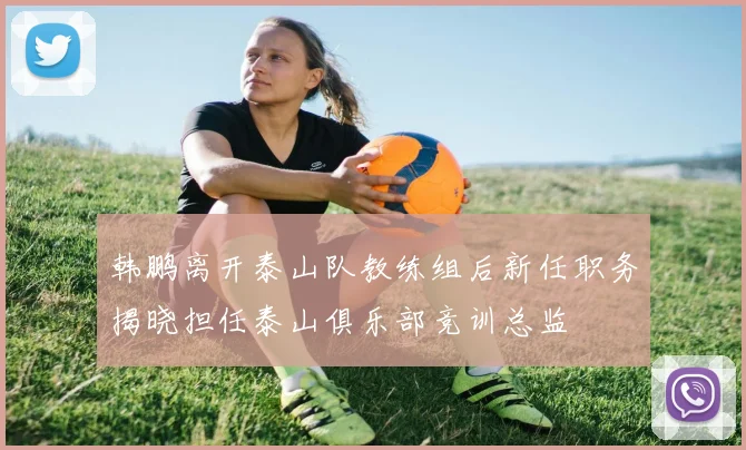 韩鹏离开泰山队教练组后新任职务揭晓担任泰山俱乐部竞训总监