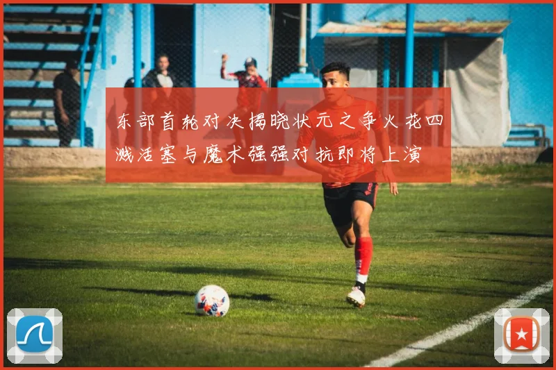 东部首轮对决揭晓状元之争火花四溅活塞与魔术强强对抗即将上演