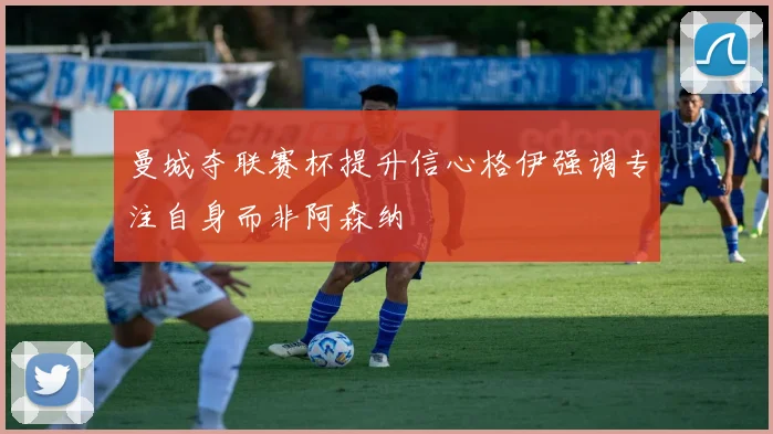 曼城夺联赛杯提升信心格伊强调专注自身而非阿森纳